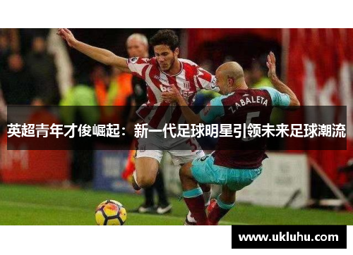 英超青年才俊崛起:新一代足球明星引领未来足球潮流